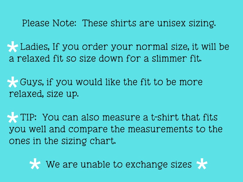May include: Text on a light blue background with white stars. The text reads: "Please Note: These shirts are unisex sizing. * Ladies, If you order your normal size, it will be a relaxed fit so size down for a slimmer fit. * Guys, if you would like the fit to be more relaxed, size up. *TIP: You can also measure a t-shirt that fits you well and compare the measurements to the ones in the sizing chart. * We are unable to exchange sizes *"