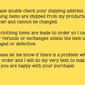 May include: Yellow background with black text explaining the shop's shipping and return policies. The text reads: * Please double check your shipping address. Clothing items are shipped from my production partner and cannot be changed. * All clothing items are made to order so I can't offer refunds or exchanges unless the item is damaged or defective. * Please let me know if there is a problem with your order and I will do my very best to make sure you are happy with your purchase!