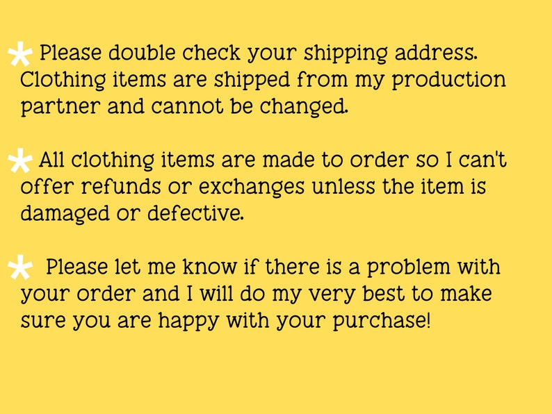 May include: Yellow background with black text explaining the shop's shipping and return policies. The text reads: * Please double check your shipping address. Clothing items are shipped from my production partner and cannot be changed. * All clothing items are made to order so I can't offer refunds or exchanges unless the item is damaged or defective. * Please let me know if there is a problem with your order and I will do my very best to make sure you are happy with your purchase!