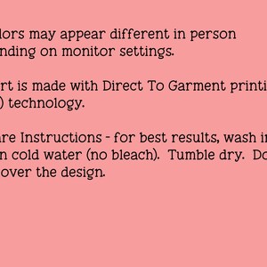 May include: Text on a pink background with a black asterisk before each line. The text reads: "Colors may appear different in person depending on monitor settings. Shirt is made with Direct To Garment printing (DTG) technology. Care Instructions - for best results, wash inside out in cold water (no bleach). Tumble dry. Do not iron over the design."