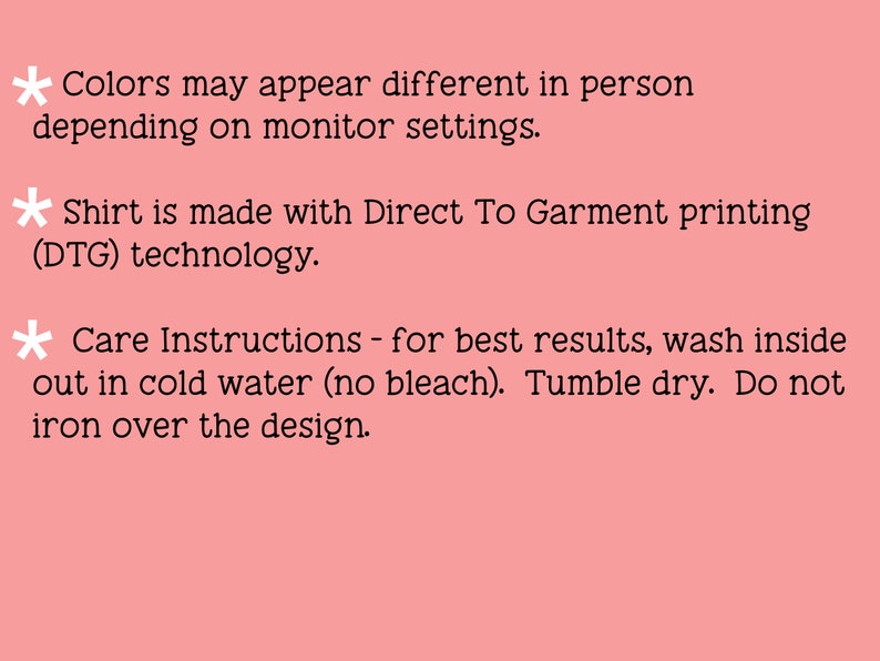 May include: Text on a pink background with a black asterisk before each line. The text reads: "Colors may appear different in person depending on monitor settings. Shirt is made with Direct To Garment printing (DTG) technology. Care Instructions - for best results, wash inside out in cold water (no bleach). Tumble dry. Do not iron over the design."