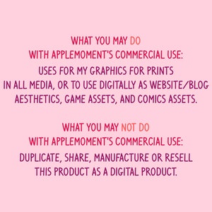 Puede incluir: Fondo rosa con texto en negrita de color rosa. El texto dice: "WHAT YOU MAY DO WITH APPLEMOMENT'S COMMERCIAL USE: USES FOR MY GRAPHICS FOR PRINTS IN ALL MEDIA, OR TO USE DIGITALLY AS WEBSITE/BLOG AESTHETICS, GAME ASSETS, AND COMICS ASSETS. WHAT YOU MAY NOT DO WITH APPLEMOMENT'S COMMERCIAL USE: DUPLICATE, SHARE, MANUFACTURE OR RESELL THIS PRODUCT AS A DIGITAL PRODUCT."