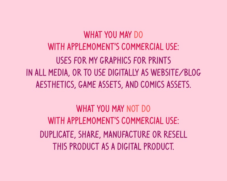 Puede incluir: Fondo rosa con texto en negrita de color rosa. El texto dice: "WHAT YOU MAY DO WITH APPLEMOMENT'S COMMERCIAL USE: USES FOR MY GRAPHICS FOR PRINTS IN ALL MEDIA, OR TO USE DIGITALLY AS WEBSITE/BLOG AESTHETICS, GAME ASSETS, AND COMICS ASSETS. WHAT YOU MAY NOT DO WITH APPLEMOMENT'S COMMERCIAL USE: DUPLICATE, SHARE, MANUFACTURE OR RESELL THIS PRODUCT AS A DIGITAL PRODUCT."