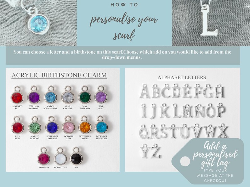 May include: A white background with the text "HOW TO personalize your scarf" in black.  A close-up of a silver letter "L" charm.  A white background with the text "ACRYLIC BIRTHSTONE CHARM" in black.  A row of 12 small round charms with different colored stones.  A white background with the text "ALPHABET LETTERS" in black.  A row of silver letter charms.  A white circle with the text "Add a personalised gift tag TYPE YOUR MESSAGE AT THE CHECKOUT" in black.