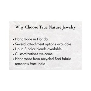 May include: A white informational card with black text reading: Why Choose True Nature Jewelry. Bullet points list: Handmade in Florida, Several attachment options available, Up to 3 color blends available, Customizations welcome, Handmade from recycled Sari fabric remnants from India.