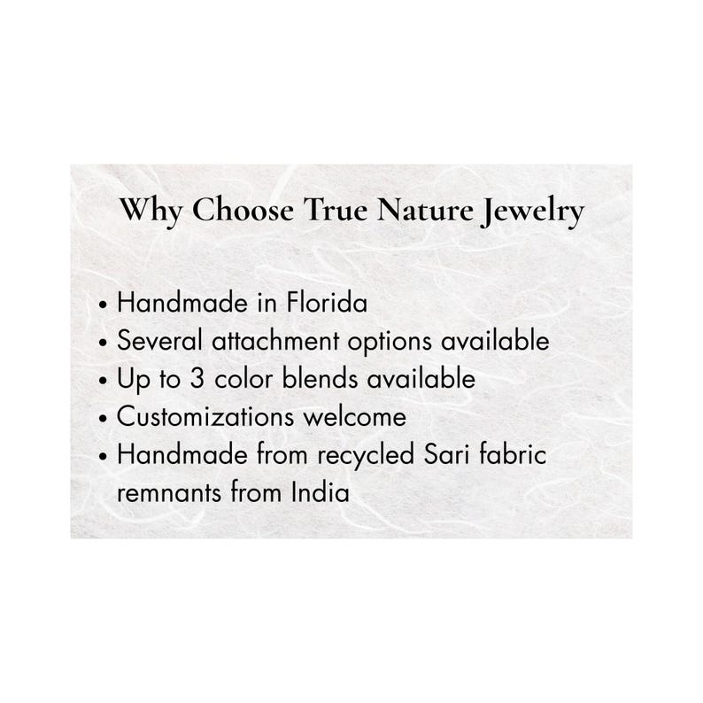 May include: A white informational card with black text reading: Why Choose True Nature Jewelry. Bullet points list: Handmade in Florida, Several attachment options available, Up to 3 color blends available, Customizations welcome, Handmade from recycled Sari fabric remnants from India.