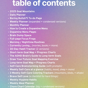 May include: A pink and blue gradient background with a list of items titled "table of contents". The list includes items such as "2025 Goal Mountains", "Daily Planner", "Boring Bullsh*t To-do Page", "Weekly Planner", "Monthly Planner", "How to Create a Dopamine Menu", "Dopamine Menu Pages", "Brain Dump Space", "Full-page Focus Frogs", "Morning/Nighttime Routines", "Currently Loving... (movies, books + more)", "30-Day Habit Tracker (2 versions)", "Short-term Goal Map + Progress Charts", "The ADHD Brain's Guide to Long-term Goals", "Draw Your Future: Goal Mapping Exercise", "Long-term Goal Map + Progress Charts", "Self-Care Brainstorming Guide (with prompts)", "Weekly Self-Care at a glance (habits, mood, sleep + more)", "3 Weekly Self-Care Coloring Trackers (mountains, blobs, + whale)", "Brave Self Love (a checklist for hard things)", "Weekly Hygiene Habits", "Weekly Meal Planner", "Chore Chart Calendar (big + condensed versions)", "Unf*ck Your House (an emergency cleaning guide)", and "Weekly, Monthly + Annual Partner Meeting Guides".