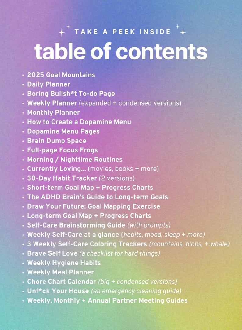 May include: A pink and blue gradient background with a list of items titled "table of contents". The list includes items such as "2025 Goal Mountains", "Daily Planner", "Boring Bullsh*t To-do Page", "Weekly Planner", "Monthly Planner", "How to Create a Dopamine Menu", "Dopamine Menu Pages", "Brain Dump Space", "Full-page Focus Frogs", "Morning/Nighttime Routines", "Currently Loving... (movies, books + more)", "30-Day Habit Tracker (2 versions)", "Short-term Goal Map + Progress Charts", "The ADHD Brain's Guide to Long-term Goals", "Draw Your Future: Goal Mapping Exercise", "Long-term Goal Map + Progress Charts", "Self-Care Brainstorming Guide (with prompts)", "Weekly Self-Care at a glance (habits, mood, sleep + more)", "3 Weekly Self-Care Coloring Trackers (mountains, blobs, + whale)", "Brave Self Love (a checklist for hard things)", "Weekly Hygiene Habits", "Weekly Meal Planner", "Chore Chart Calendar (big + condensed versions)", "Unf*ck Your House (an emergency cleaning guide)", and "Weekly, Monthly + Annual Partner Meeting Guides".