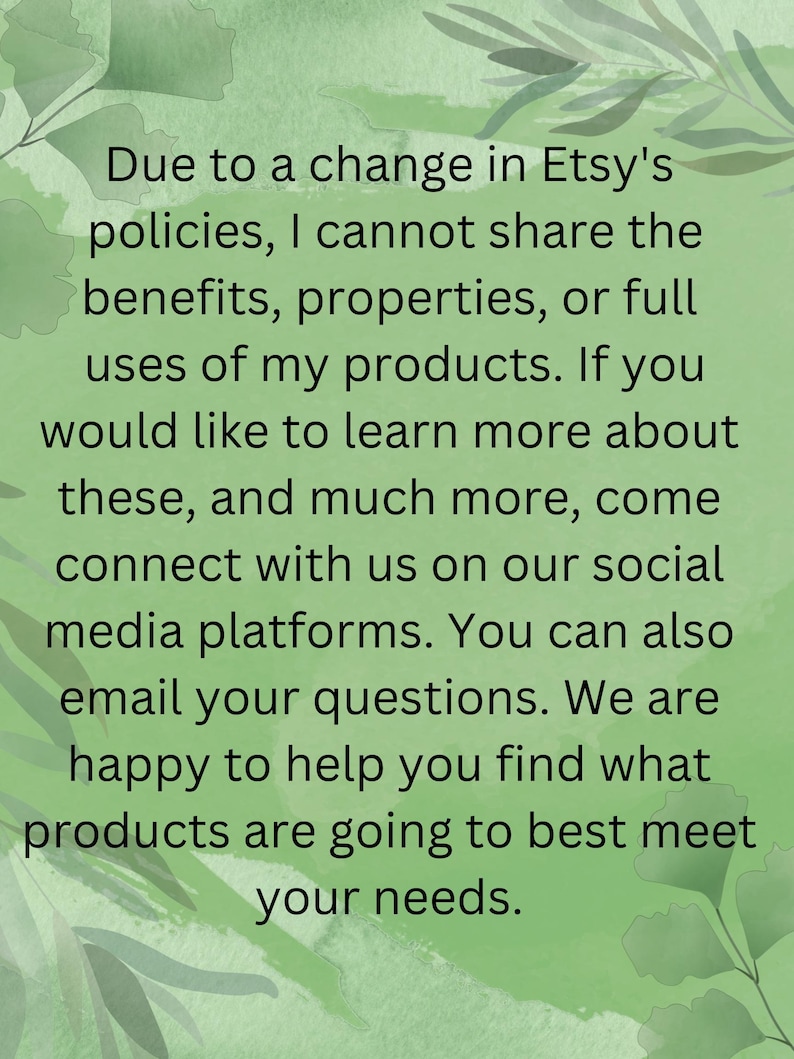 Może przedstawiać: Jasnozielona grafika informacyjna z ciemnozielonymi ilustracjami liści w rogach. Tekst brzmi: Due to a change in Etsy's policies, I cannot share the benefits, properties, or full uses of my products. If you would like to learn more about these, and much more, come connect with us on our social media platforms. You can also email your questions. We are happy to help you find what products are going to best meet your needs.