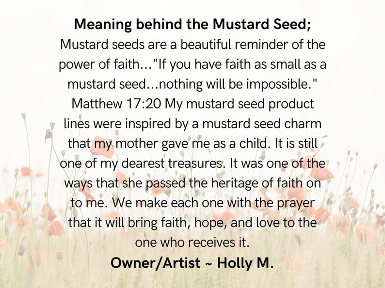 This slide talks about the meaning of the Mustard Seed. If you have faith as small as a mustard seed ... nothing will be impossible. Matthew 17:20 We make each one in with the prayer that it will bring faith, hope, and love to the one who receives it