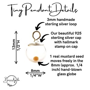 May include: A tiny pendant featuring a clear 8mm (1/4 inch) hand-blown glass globe containing one real mustard seed. It has a 925 sterling silver cap with a hallmark stamp and a 3mm handmade sterling silver loop. Total height is 13mm (1/2 inch).