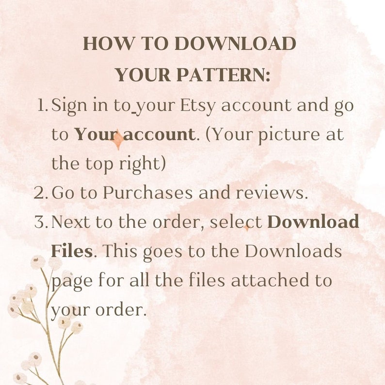 May include: A text-based image with instructions on how to download a digital pattern from Etsy. The text reads: "HOW TO DOWNLOAD YOUR PATTERN: 1. Sign in to your Etsy account and go to Your account. (Your picture at the top right) 2. Go to Purchases and reviews. 3. Next to the order, select Download Files. This goes to the Downloads page for all the files attached to your order."