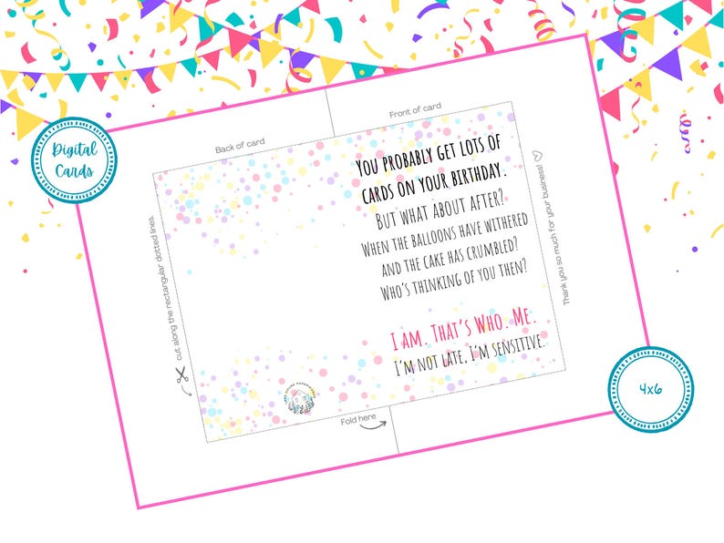 May include: A printable birthday card with a confetti background and the text "You probably get lots of cards on your birthday. But what about after? When the balloons have withered and the cake has crumbled? Who's thinking of you then? I am. That's who. Me. I'm not late. I'm sensitive."
