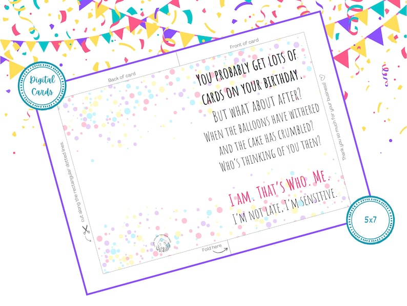May include: A printable birthday card with a confetti background. The card reads "You probably get lots of cards on your birthday... But what about after? When the balloons have withered and the cake has crumbled? Who's thinking of you then? I am. That's who. Me. I'm not late, I'm sensitive."
