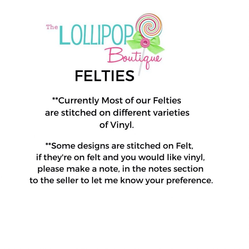 May include: The Lollipop Boutique logo features a pink and white lollipop with a green bow. The text "The Lollipop Boutique" is in black and white. The text "FELTIES" is in black. The text "Currently Most of our Felties are stitched on different varieties of Vinyl." is in black. The text "Some designs are stitched on Felt, if they're on felt and you would like vinyl, please make a note, in the notes section to the seller to let me know your preference." is in black.