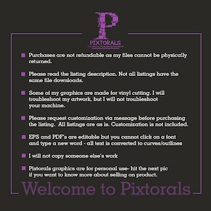 May include: A purple text box with white text outlining the terms and conditions for purchasing digital files from the shop Pixtorals. The text reads: Purchases are not refundable as my files cannot be physically returned. Please read the listing description. Not all listings have the same file downloads. Some of my graphics are made for vinyl cutting. I will troubleshoot my artwork, but I will not troubleshoot your machine. Please request customization via message before purchasing the listing. All listings are as is. Customization is not included. EPS and PDF's are editable but you cannot click on a font and type a new word - all text is converted to curves/outlines. I will not copy someone else's work. Pixtorals graphics are for personal use - hit the next pic if you want to know more about selling on product. Welcome to Pixtorals.