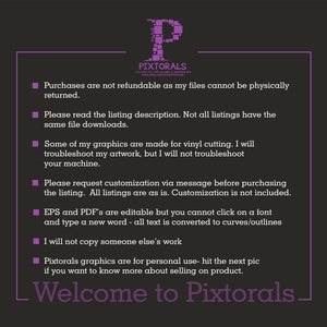 May include: A purple text box with white text outlining the terms and conditions for purchasing digital files from the shop Pixtorals. The text reads: Purchases are not refundable as my files cannot be physically returned. Please read the listing description. Not all listings have the same file downloads. Some of my graphics are made for vinyl cutting. I will troubleshoot my artwork, but I will not troubleshoot your machine. Please request customization via message before purchasing the listing. All listings are as is. Customization is not included. EPS and PDF's are editable but you cannot click on a font and type a new word - all text is converted to curves/outlines. I will not copy someone else's work. Pixtorals graphics are for personal use - hit the next pic if you want to know more about selling on product. Welcome to Pixtorals.
