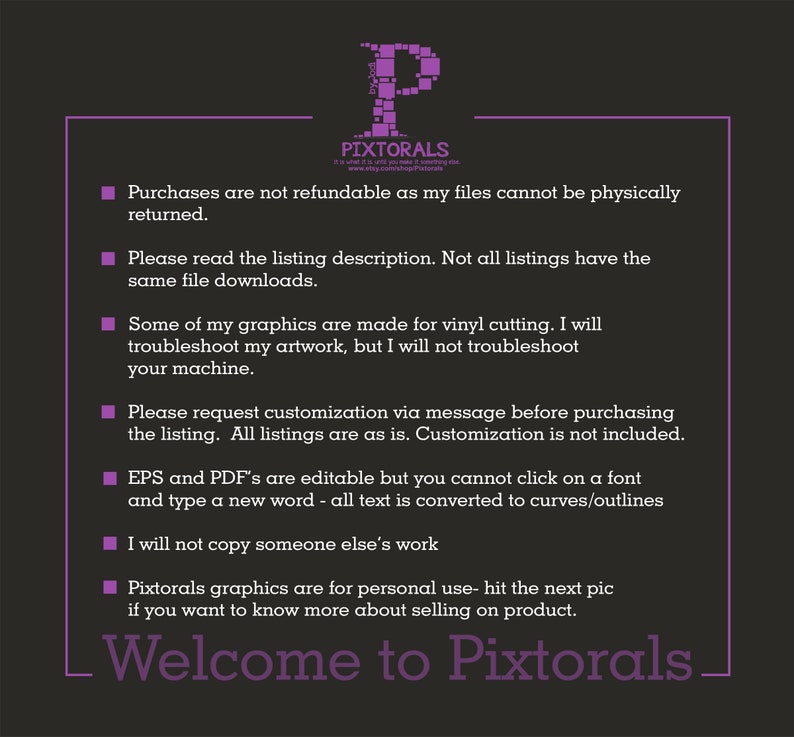 May include: A purple text box with white text outlining the terms and conditions for purchasing digital files from the shop Pixtorals. The text reads: Purchases are not refundable as my files cannot be physically returned. Please read the listing description. Not all listings have the same file downloads. Some of my graphics are made for vinyl cutting. I will troubleshoot my artwork, but I will not troubleshoot your machine. Please request customization via message before purchasing the listing. All listings are as is. Customization is not included. EPS and PDF's are editable but you cannot click on a font and type a new word - all text is converted to curves/outlines. I will not copy someone else's work. Pixtorals graphics are for personal use - hit the next pic if you want to know more about selling on product. Welcome to Pixtorals.