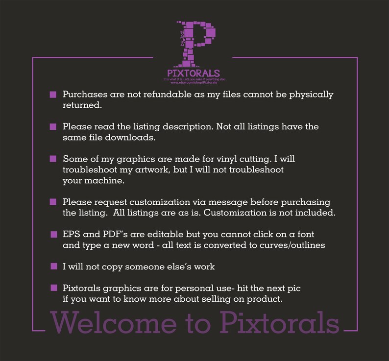 May include: A purple text box with white text outlining the terms and conditions for purchasing digital files from the Etsy shop Pixtorals. The text reads: Purchases are not refundable as my files cannot be physically returned. Please read the listing description. Not all listings have the same file downloads. Some of my graphics are made for vinyl cutting. I will troubleshoot my artwork, but I will not troubleshoot your machine. Please request customization via message before purchasing the listing. All listings are as is. Customization is not included. EPS and PDF's are editable but you cannot click on a font and type a new word - all text is converted to curves/outlines. I will not copy someone else's work. Pixtorals graphics are for personal use - hit the next pic if you want to know more about selling on product. Welcome to Pixtorals.