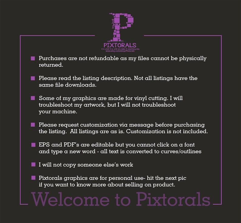 Puede incluir: Un cuadro de texto morado con texto blanco que describe los t&eacute;rminos y condiciones para comprar archivos digitales de la tienda Pixtorals. El texto dice: Las compras no son reembolsables ya que mis archivos no se pueden devolver f&iacute;sicamente. Por favor, lea la descripci&oacute;n del listado. No todos los listados tienen las mismas descargas de archivos. Algunos de mis gr&aacute;ficos est&aacute;n hechos para cortar vinilo. Solucionar&eacute; mis ilustraciones, pero no solucionar&eacute; tu m&aacute;quina. Por favor, solicita una personalizaci&oacute;n por mensaje antes de comprar el listado. Todos los listados son tal cual. La personalizaci&oacute;n no est&aacute; incluida. Los archivos EPS y PDF son editables, pero no puedes hacer clic en una fuente y escribir una nueva palabra: todo el texto se convierte en curvas/contornos. No copiar&eacute; el trabajo de nadie. Los gr&aacute;ficos de Pixtorals son para uso personal: haz clic en la siguiente imagen si quieres saber m&aacute;s sobre la venta de productos. Bienvenido a Pixtorals.