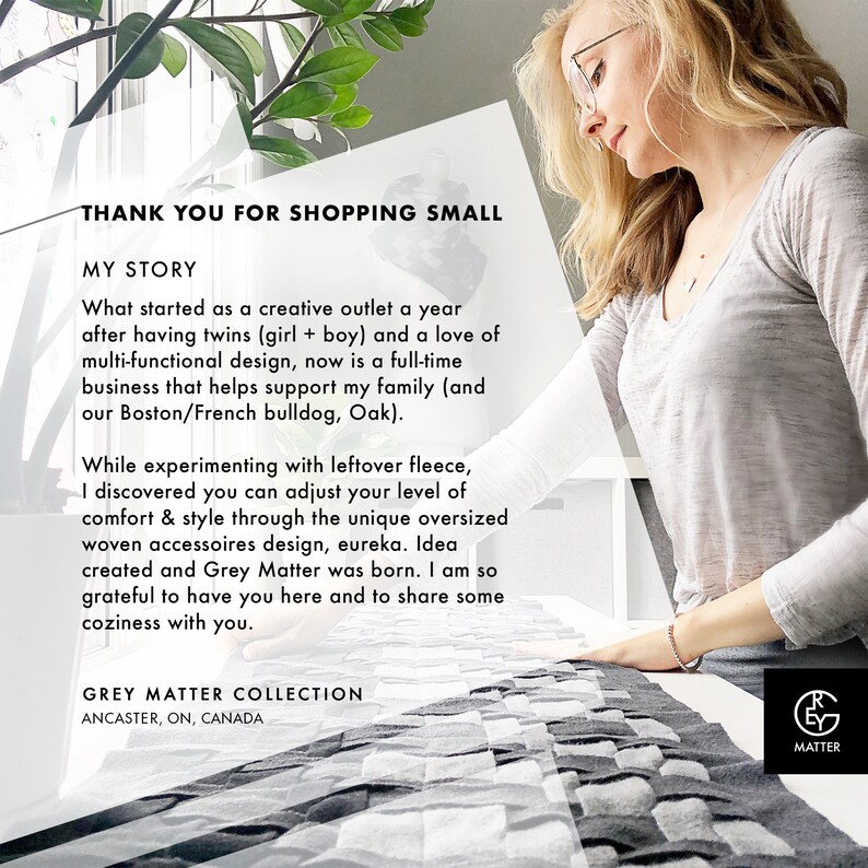 May include: A woman is standing in front of a white background holding a gray and white woven blanket. The text "THANK YOU FOR SHOPPING SMALL" is at the top of the image. The text "MY STORY" is below the first line of text. The text "What started as a creative outlet a year after having twins (girl + boy) and a love of multi-functional design, now is a full-time business that helps support my family (and our Boston/French bulldog, Oak)." is below the second line of text. The text "While experimenting with leftover fleece, I discovered you can adjust your level of comfort & style through the unique oversized woven accessories design, eureka. Idea created and Grey Matter was born. I am so grateful to have you here and to share some coziness with you." is below the third line of text. The text "GREY MATTER COLLECTION" is below the fourth line of text. The text "ANCASTER, ON, CANADA" is below the fifth line of text. The text "MATTER" is below the sixth line of text.