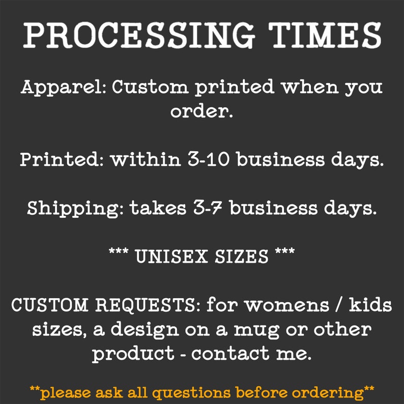 May include: Text on a black background with white text outlining the processing times for custom apparel. The text reads: "PROCESSING TIMES Apparel: Custom printed when you order. Printed: within 3-10 business days. Shipping: takes 3-7 business days. *** UNISEX SIZES *** CUSTOM REQUESTS: for womens / kids sizes, a design on a mug or other product - contact me. **please ask all questions before ordering**"