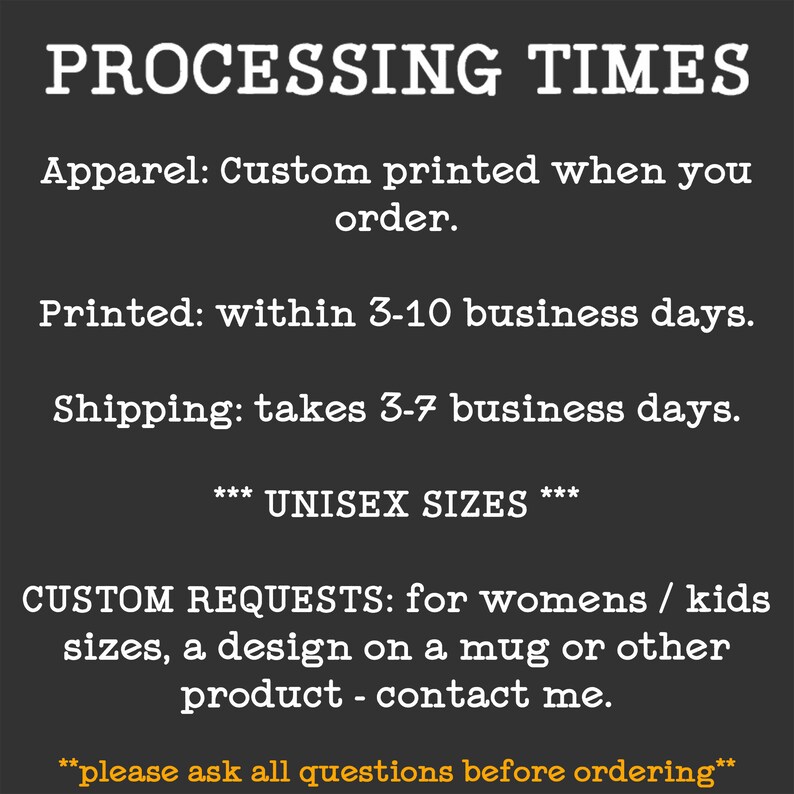 Puede incluir: Texto sobre fondo negro con texto blanco que describe los tiempos de procesamiento para la ropa personalizada. El texto dice: "PROCESSING TIMES Apparel: Custom printed when you order. Printed: within 3-10 business days. Shipping: takes 3-7 business days. *** UNISEX SIZES *** CUSTOM REQUESTS: for womens / kids sizes, a design on a mug or other product - contact me. **please ask all questions before ordering**"
