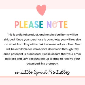 May include: A pink heart with a white outline is at the top of the image. The text "PLEASE NOTE" is in rainbow colors. The text below explains that this is a digital product and no physical items will be shipped. The text also explains that once the purchase is complete, the buyer will receive an email from Etsy with a link to download the files. The files will be available for immediate download through Etsy once payment is processed. The text also states that the buyer should ensure their email address and Etsy account are up to date to receive the download link promptly. The text "xo Little Sprout Printables" is at the bottom of the image.