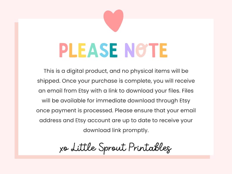 May include: A pink heart with a white outline is at the top of the image. The text "PLEASE NOTE" is in rainbow colors. The text below explains that this is a digital product and no physical items will be shipped. The text also explains that once the purchase is complete, the buyer will receive an email from Etsy with a link to download the files. The files will be available for immediate download through Etsy once payment is processed. The text also states that the buyer should ensure their email address and Etsy account are up to date to receive the download link promptly. The text "xo Little Sprout Printables" is at the bottom of the image.