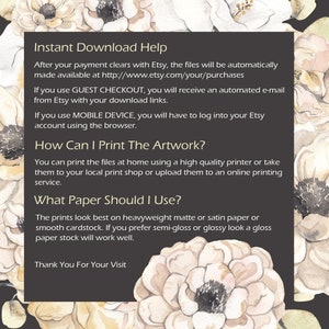 May include: A black and white text graphic with a floral background. The text reads "Instant Download Help", "After your payment clears with Etsy, the files will be automatically made available at http://www.etsy.com/your/purchases", "If you use GUEST CHECKOUT, you will receive an automated e-mail from Etsy with your download links.", "If you use MOBILE DEVICE, you will have to log into your Etsy account using the browser.", "How Can I Print The Artwork?", "You can print the files at home using a high quality printer or take them to your local print shop or upload them to an online printing service.", "What Paper Should I Use?", "The prints look best on heavyweight matte or satin paper or smooth cardstock. If you prefer semi-gloss or glossy look a gloss paper stock will work well.", "Thank You For Your Visit"