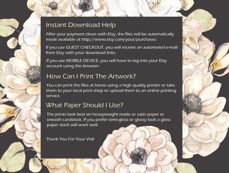 May include: A black and white text graphic with a floral background. The text reads "Instant Download Help", "After your payment clears with Etsy, the files will be automatically made available at http://www.etsy.com/your/purchases", "If you use GUEST CHECKOUT, you will receive an automated e-mail from Etsy with your download links.", "If you use MOBILE DEVICE, you will have to log into your Etsy account using the browser.", "How Can I Print The Artwork?", "You can print the files at home using a high quality printer or take them to your local print shop or upload them to an online printing service.", "What Paper Should I Use?", "The prints look best on heavyweight matte or satin paper or smooth cardstock. If you prefer semi-gloss or glossy look a gloss paper stock will work well.", "Thank You For Your Visit"
