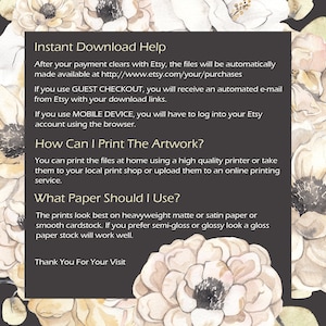 May include: A black and white text graphic with a floral background. The text reads "Instant Download Help", "After your payment clears with Etsy, the files will be automatically made available at http://www.etsy.com/your/purchases", "If you use GUEST CHECKOUT, you will receive an automated e-mail from Etsy with your download links.", "If you use MOBILE DEVICE, you will have to log into your Etsy account using the browser.", "How Can I Print The Artwork?", "You can print the files at home using a high quality printer or take them to your local print shop or upload them to an online printing service.", "What Paper Should I Use?", "The prints look best on heavyweight matte or satin paper or smooth cardstock. If you prefer semi-gloss or glossy look a gloss paper stock will work well.", "Thank You For Your Visit"