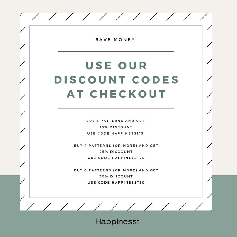 May include: A white and black graphic with the text "SAVE MONEY!" and "USE OUR DISCOUNT CODES AT CHECKOUT". The graphic lists discount codes for buying 3, 4, or 6 patterns. The discount codes are "HAPPINESST15", "HAPPINESST25", and "HAPPINESST30". The graphic also includes the text "Happinesst" at the bottom.