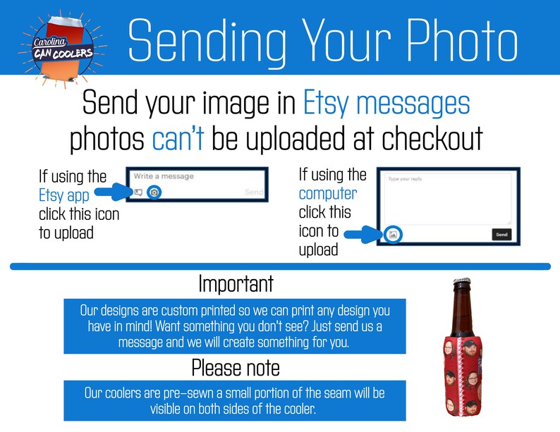 May include: Instructions on how to send a photo for a custom printed can cooler. The image shows a red and white can cooler with the text "Carolina Can Coolers". The text "Sending Your Photo" is in a large blue font. The text "Send your image in Etsy messages photos can't be uploaded at checkout" is in a smaller blue font. The text "If using the Etsy app click this icon to upload" is next to a graphic of a mobile phone screen with a message box and an icon to attach a photo. The text "If using the computer click this icon to upload" is next to a graphic of a computer screen with a message box and an icon to attach a photo. The text "Important" is in a large blue font. The text "Our designs are custom printed so we can print any design you have in mind! Want something you don't see? Just send us a message and we will create something for you." is in a smaller blue font. The text "Please note" is in a large blue font. The text "Our coolers are pre-sewn a small portion of the seam will be visible on both sides of the cooler." is in a smaller blue font. The image also shows a red and white can cooler with a photo of a person's face on it.