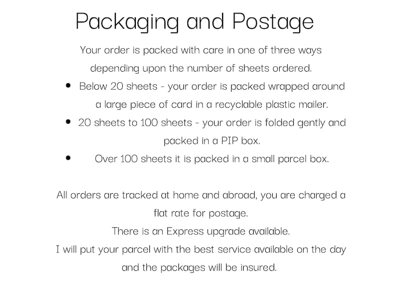 May include: Text explaining how orders are packaged and shipped. Orders under 20 sheets are wrapped in a plastic mailer, orders between 20 and 100 sheets are folded and packed in a PIP box, and orders over 100 sheets are packed in a small parcel box. All orders are tracked and a flat rate for postage is charged. An Express upgrade is available and packages are insured.