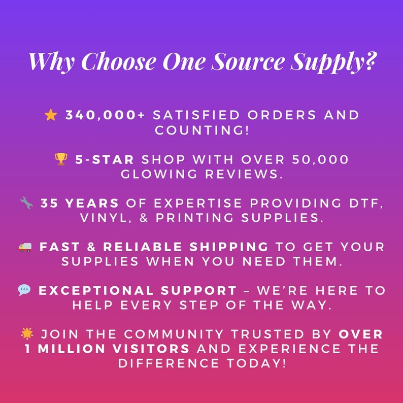Why Choose One Source Supply? Trusted provider of DTF transfers, vinyl, and printing supplies with 35 years of experience and over 340,000 satisfied orders.