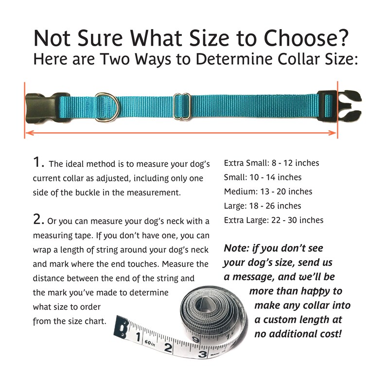 May include: A teal blue dog collar with a black buckle and a silver ring. The collar is laid flat on a white background with a measuring tape and text explaining how to measure your dog's neck for the correct collar size. The text includes the following sizes: Extra Small: 8-12 inches, Small: 10-14 inches, Medium: 13-20 inches, Large: 18-26 inches, Extra Large: 22-30 inches. The text also includes a note that if you don't see your dog's size, you can send a message and they will be happy to make a custom length collar at no additional cost.