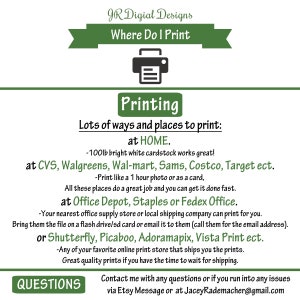 May include: Green and white graphic with the text "JR Digital Designs" and "Where Do I Print".  A printer icon is in the center of the graphic. The text "Printing" is in a green box. The text "Lots of ways and places to print: at HOME." is below the green box. The text "at CVS, Walgreens, Wal-mart, Sams, Costco, Target ect." is below the text "at HOME". The text "at Office Depot, Staples or Fedex Office." is below the text "at CVS, Walgreens, Wal-mart, Sams, Costco, Target ect.". The text "QUESTIONS" is in a green box at the bottom of the graphic. The text "Contact me with any questions or if you run into any issues via Etsy Message or at JaceyRademacher@gmail.com" is below the green box.