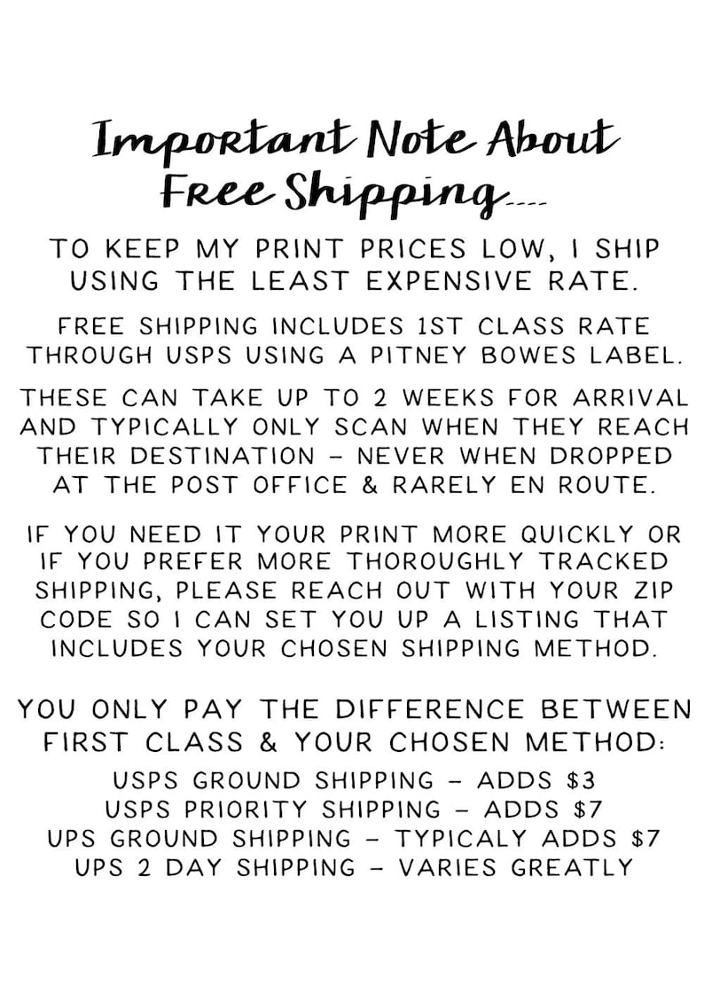 Op de afbeelding: Belangrijke opmerking over gratis verzending. Om de printprijzen laag te houden, verzend ik met de goedkoopste tarief. Gratis verzending omvat 1e klas tarief via USPS met een Pitney Bowes-label. Deze zendingen kunnen tot 2 weken duren om aan te komen en worden meestal alleen gescand wanneer ze hun bestemming bereiken - nooit wanneer ze worden afgegeven bij het postkantoor en zelden onderweg. Als je je print sneller nodig hebt of als je de voorkeur geeft aan een meer grondige track-and-trace verzending, neem dan contact op met je postcode, zodat ik een lijst kan maken die je gekozen verzendmethode bevat. Je betaalt alleen het verschil tussen de eerste klas en je gekozen methode: USPS Ground Shipping - voegt &euro;3 toe, USPS Priority Shipping - voegt &euro;7 toe, UPS Ground Shipping - voegt doorgaans &euro;7 toe, UPS 2-daagse verzending - varieert sterk.