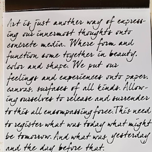 May include: Black and white image of handwritten text on a white background. The text reads: "Art is just another way of expressing our innermost thoughts onto concrete media. Where form and function come together in beauty, color and shape. We put our feelings and experiences onto paper, canvas, surfaces of all kinds. Allowing ourselves to release and surrender to this all encompassing force. This need to register what was today what might be tomorrow. And what was yesterday and the day before that."