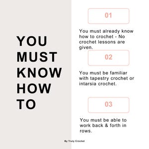 May include: A graphic with the text "YOU MUST KNOW HOW TO" in black bold letters.  Three numbered steps are listed below the text.  Step 1: You must already know how to crochet - No crochet lessons are given. Step 2: You must be familiar with tapestry crochet or intarsia crochet. Step 3: You must be able to work back & forth in rows. The text "By Truly Crochet" is at the bottom of the graphic.