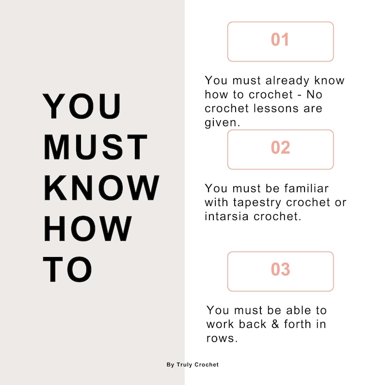 May include: A graphic with the text "YOU MUST KNOW HOW TO" in black bold letters.  Three numbered steps are listed below the text.  Step 1: You must already know how to crochet - No crochet lessons are given. Step 2: You must be familiar with tapestry crochet or intarsia crochet. Step 3: You must be able to work back & forth in rows. The text "By Truly Crochet" is at the bottom of the graphic.