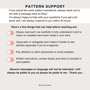 May include: A white and pink graphic with the text "PATTERN SUPPORT" and a list of tips for crocheters. The tips include: Always read each row carefully, Using dark or variegated yarn makes it harder to see stitches, Pay attention to stitch placements, and Written instructions, number blocks and chart is included in each pattern. The graphic also includes the text "Abusive messages or language will not be tolerated. I will always be polite to you so please be polite to me - Thank you." and "By Truly Crochet."