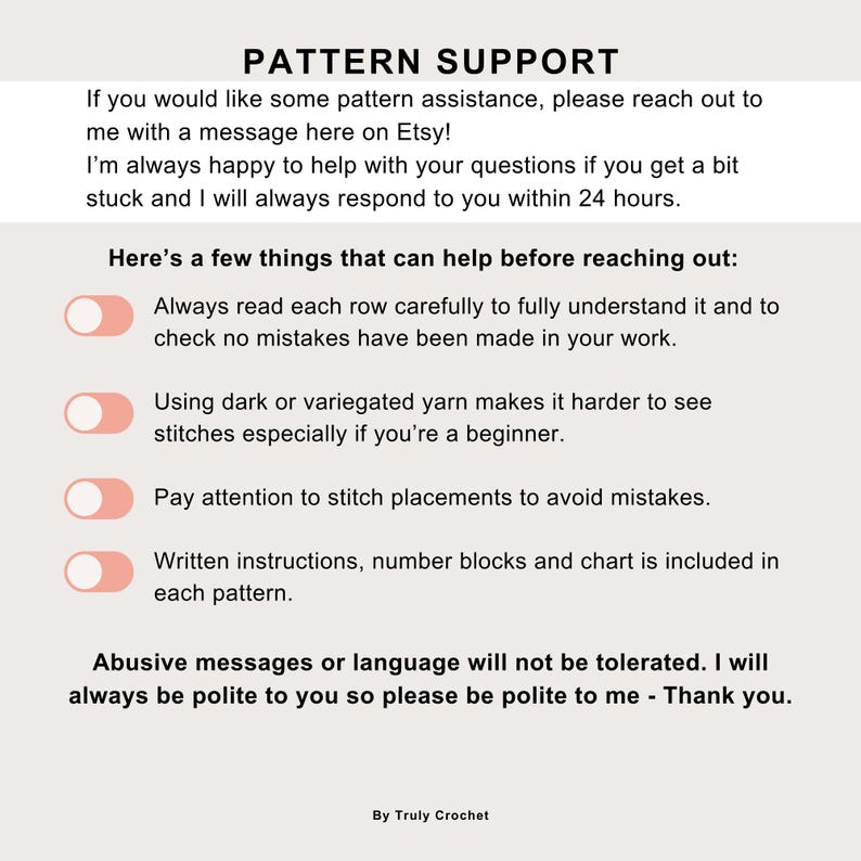 May include: A white and pink graphic with the text "PATTERN SUPPORT" and a list of tips for crocheters. The tips include: Always read each row carefully, Using dark or variegated yarn makes it harder to see stitches, Pay attention to stitch placements, and Written instructions, number blocks and chart is included in each pattern. The graphic also includes the text "Abusive messages or language will not be tolerated. I will always be polite to you so please be polite to me - Thank you." and "By Truly Crochet."