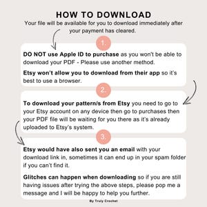 May include: A pink and white illustrated guide with the text "HOW TO DOWNLOAD" and numbered steps on how to download a digital file from Etsy. The text includes the following: "Your file will be available for you to download immediately after your payment has cleared." "DO NOT use Apple ID to purchase as you won't be able to download your PDF - Please use another method." "Etsy won't allow you to download from their app so it's best to use a browser." "To download your pattern/s from Etsy you need to go to your Etsy account on any device then go to purchases then your PDF file will be waiting for you there as it's already uploaded to Etsy's system." "Etsy would have also sent you an email with your download link in, sometimes it can end up in your spam folder if you can't find it." "Glitches can happen when downloading so if you are still having issues after trying the above steps, please pop me a message and I will be happy to help you further." "By Truly Crochet"