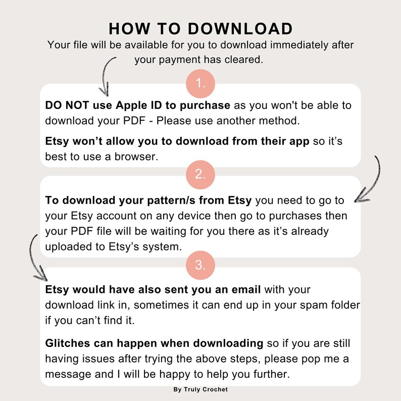 May include: A pink and white illustrated guide with the text "HOW TO DOWNLOAD" and numbered steps on how to download a digital file from Etsy. The text includes the following: "Your file will be available for you to download immediately after your payment has cleared." "DO NOT use Apple ID to purchase as you won't be able to download your PDF - Please use another method." "Etsy won't allow you to download from their app so it's best to use a browser." "To download your pattern/s from Etsy you need to go to your Etsy account on any device then go to purchases then your PDF file will be waiting for you there as it's already uploaded to Etsy's system." "Etsy would have also sent you an email with your download link in, sometimes it can end up in your spam folder if you can't find it." "Glitches can happen when downloading so if you are still having issues after trying the above steps, please pop me a message and I will be happy to help you further." "By Truly Crochet"