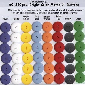 May include: Assortment of 60 to 240 matte 1 inch buttons in various colors, including pink, royal blue, white, yellow, baby blue, orange, red, black, green, and brown.  This item is for 1 color per order - your choice of any of the colors shown or any color you desire. Just send us a swatch or sample button.