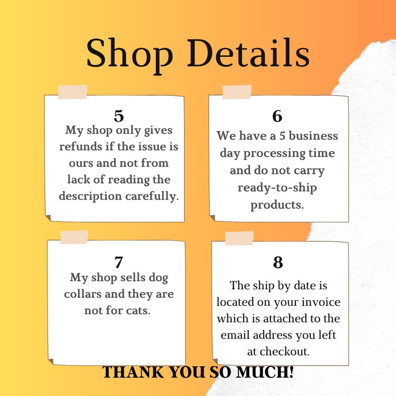 May include: An image with the text "Shop Details" at the top. Below are four sticky notes with text. The notes state shop policies regarding refunds, processing time, dog collars, and shipping dates. The bottom of the image says "THANK YOU SO MUCH!"