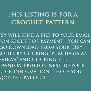 May include: Text on a teal background that reads: "This listing is for a crochet pattern. Etsy will send a file to your email upon receipt of payment. You can also download from your Etsy profile by clicking "Purchases and Reviews" and clicking the download button next to your order information. I hope you enjoy the pattern."