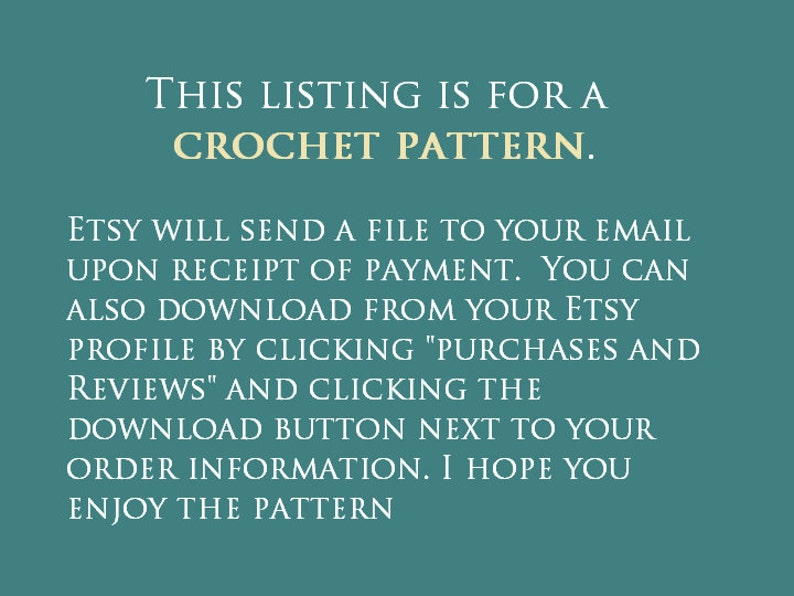May include: Text on a teal background that reads: "This listing is for a crochet pattern. Etsy will send a file to your email upon receipt of payment. You can also download from your Etsy profile by clicking "Purchases and Reviews" and clicking the download button next to your order information. I hope you enjoy the pattern."
